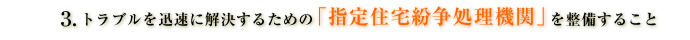 トラブルを迅速に解決するための「指定住宅紛争処理機関」を整備すること